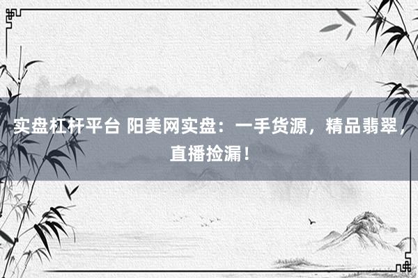 实盘杠杆平台 阳美网实盘：一手货源，精品翡翠，直播捡漏！