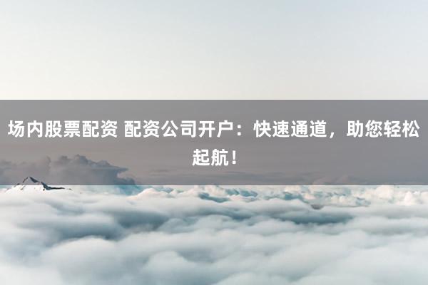 场内股票配资 配资公司开户：快速通道，助您轻松起航！
