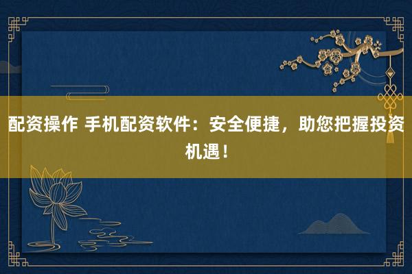 配资操作 手机配资软件：安全便捷，助您把握投资机遇！