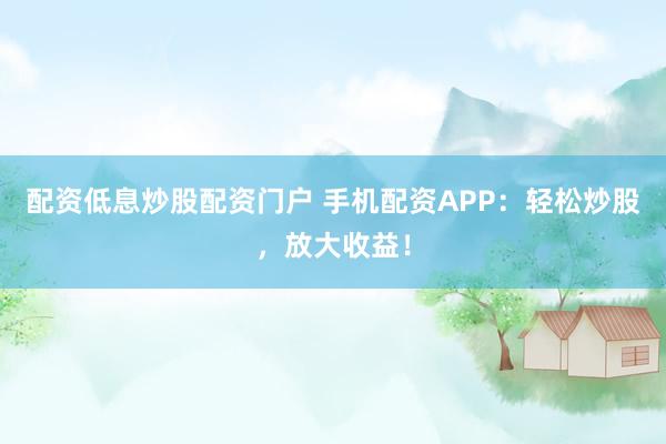 配资低息炒股配资门户 手机配资APP：轻松炒股，放大收益！