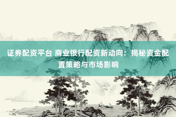 证券配资平台 商业银行配资新动向：揭秘资金配置策略与市场影响