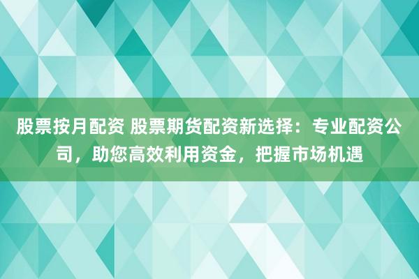 股票按月配资 股票期货配资新选择：专业配资公司，助您高效利用资金，把握市场机遇