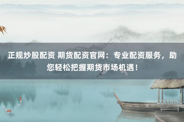 正规炒股配资 期货配资官网：专业配资服务，助您轻松把握期货市场机遇！