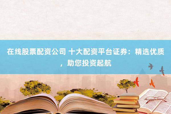 在线股票配资公司 十大配资平台证券：精选优质，助您投资起航