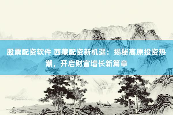 股票配资软件 西藏配资新机遇：揭秘高原投资热潮，开启财富增长新篇章
