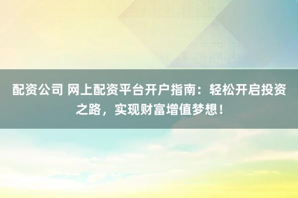 配资公司 网上配资平台开户指南：轻松开启投资之路，实现财富增值梦想！