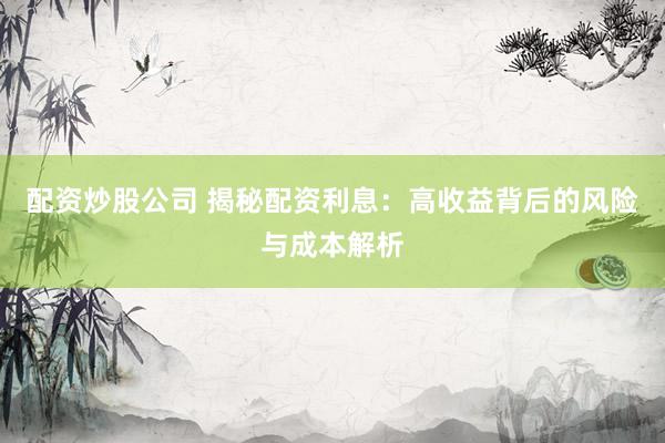 配资炒股公司 揭秘配资利息：高收益背后的风险与成本解析