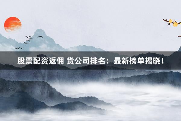 股票配资返佣 货公司排名：最新榜单揭晓！