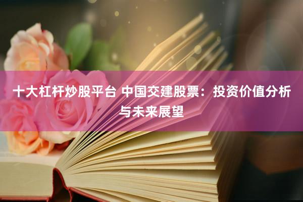 十大杠杆炒股平台 中国交建股票：投资价值分析与未来展望
