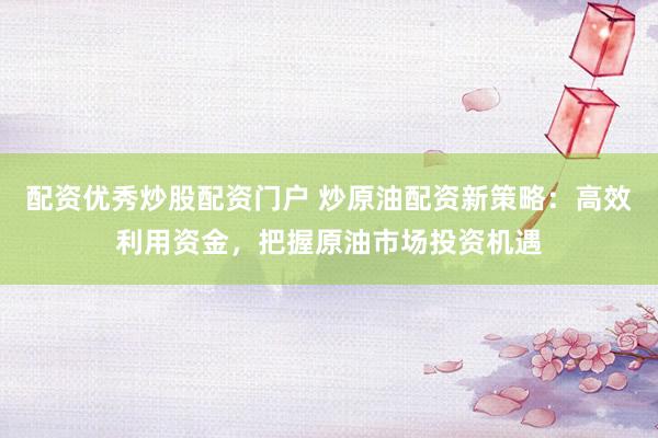 配资优秀炒股配资门户 炒原油配资新策略：高效利用资金，把握原油市场投资机遇