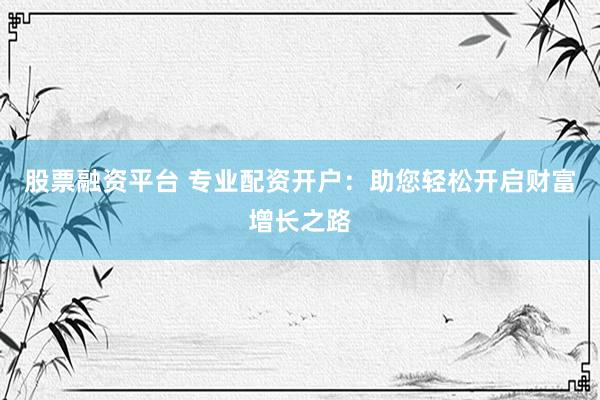 股票融资平台 专业配资开户：助您轻松开启财富增长之路