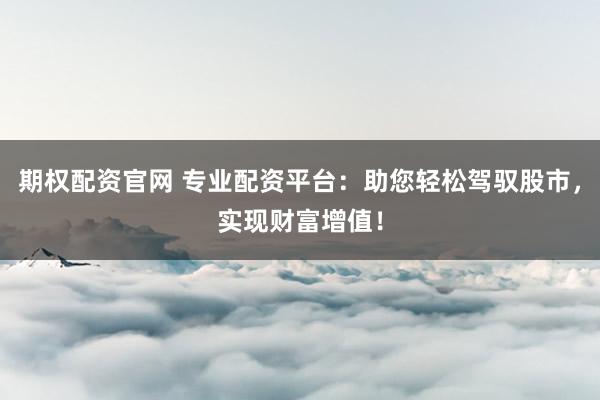 期权配资官网 专业配资平台：助您轻松驾驭股市，实现财富增值！