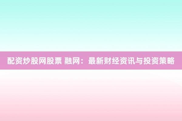 配资炒股网股票 融网：最新财经资讯与投资策略
