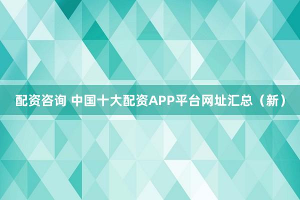 配资咨询 中国十大配资APP平台网址汇总（新）
