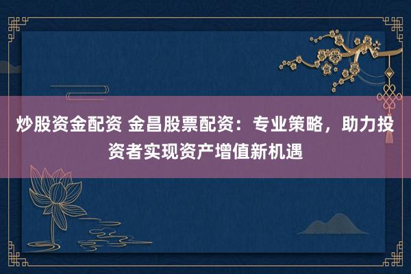 炒股资金配资 金昌股票配资：专业策略，助力投资者实现资产增值新机遇