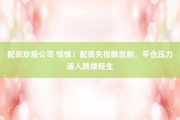 配资炒股公司 惊悚！配资失控酿悲剧，平仓压力逼人跳楼轻生
