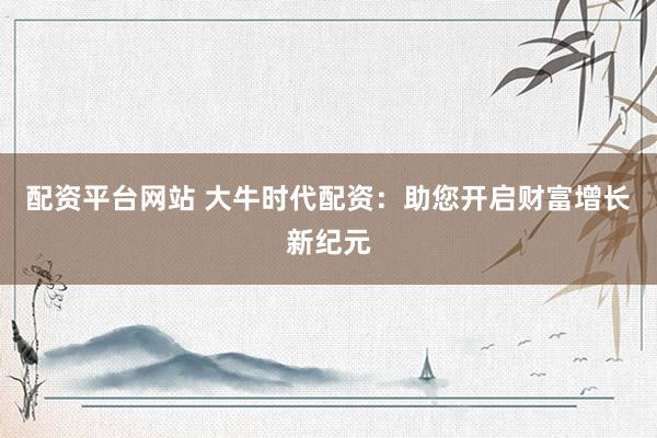 配资平台网站 大牛时代配资：助您开启财富增长新纪元