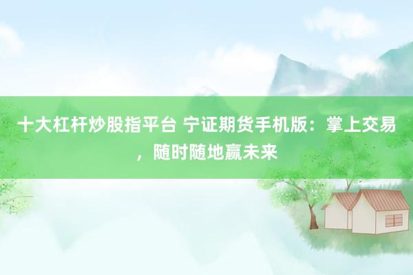 十大杠杆炒股指平台 宁证期货手机版：掌上交易，随时随地赢未来