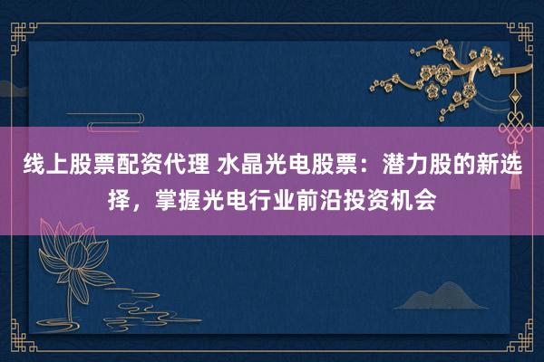 线上股票配资代理 水晶光电股票：潜力股的新选择，掌握光电行业前沿投资机会