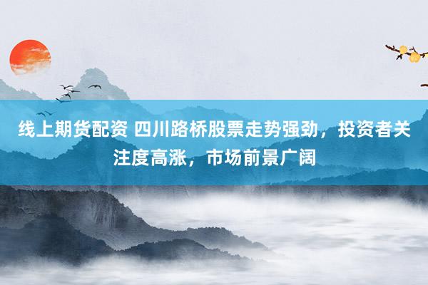 线上期货配资 四川路桥股票走势强劲，投资者关注度高涨，市场前景广阔