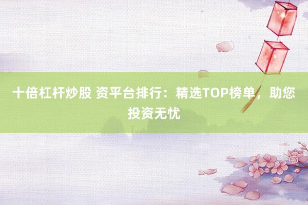 十倍杠杆炒股 资平台排行：精选TOP榜单，助您投资无忧