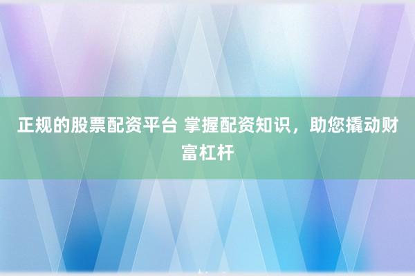 正规的股票配资平台 掌握配资知识，助您撬动财富杠杆