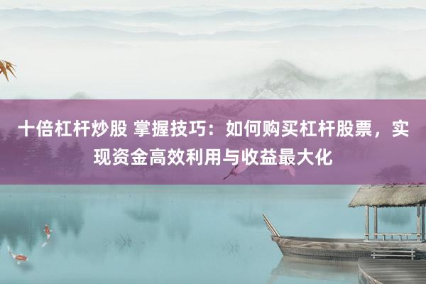 十倍杠杆炒股 掌握技巧：如何购买杠杆股票，实现资金高效利用与收益最大化