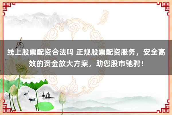 线上股票配资合法吗 正规股票配资服务，安全高效的资金放大方案，助您股市驰骋！