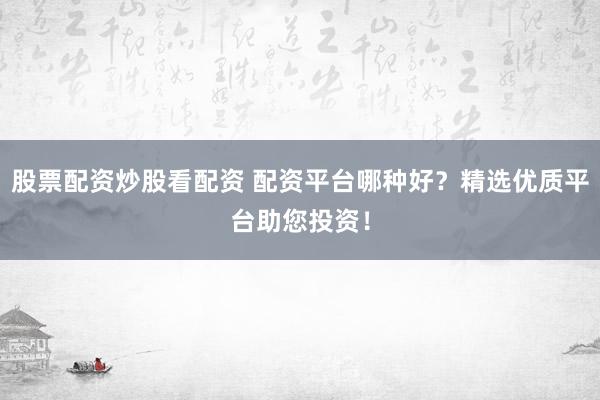 股票配资炒股看配资 配资平台哪种好？精选优质平台助您投资！