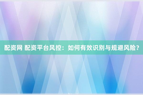 配资网 配资平台风控：如何有效识别与规避风险？