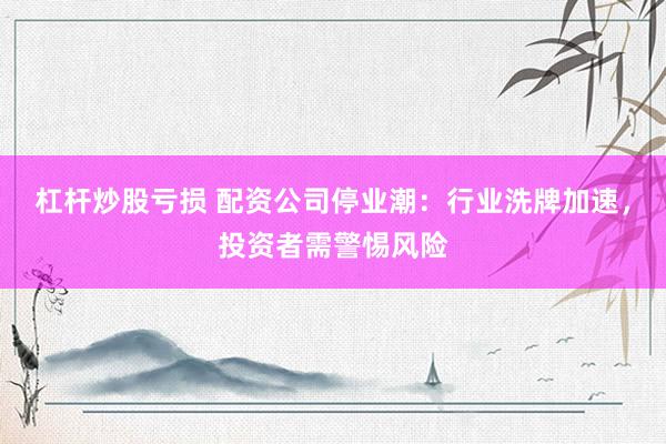 杠杆炒股亏损 配资公司停业潮：行业洗牌加速，投资者需警惕风险