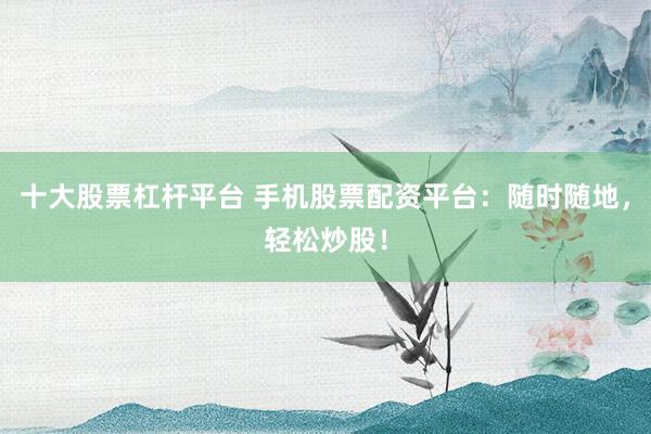 十大股票杠杆平台 手机股票配资平台：随时随地，轻松炒股！