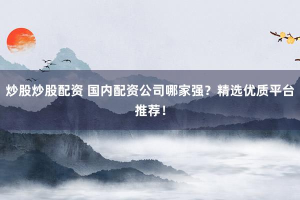 炒股炒股配资 国内配资公司哪家强？精选优质平台推荐！