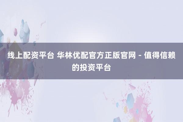 线上配资平台 华林优配官方正版官网 - 值得信赖的投资平台