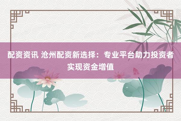 配资资讯 沧州配资新选择：专业平台助力投资者实现资金增值