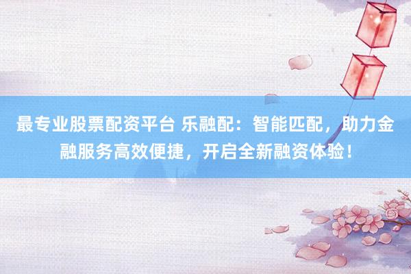 最专业股票配资平台 乐融配：智能匹配，助力金融服务高效便捷，开启全新融资体验！