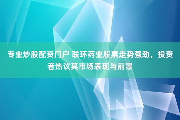专业炒股配资门户 联环药业股票走势强劲，投资者热议其市场表现与前景