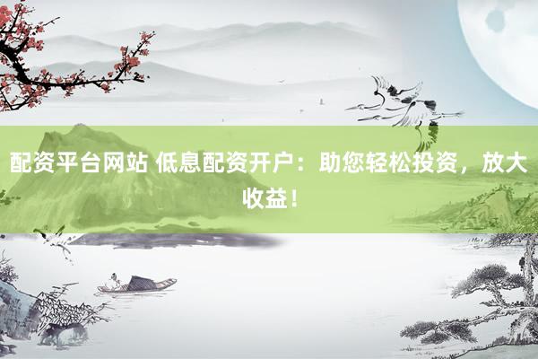 配资平台网站 低息配资开户：助您轻松投资，放大收益！