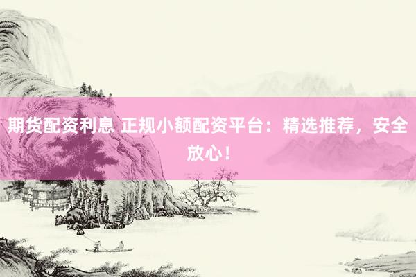 期货配资利息 正规小额配资平台：精选推荐，安全放心！