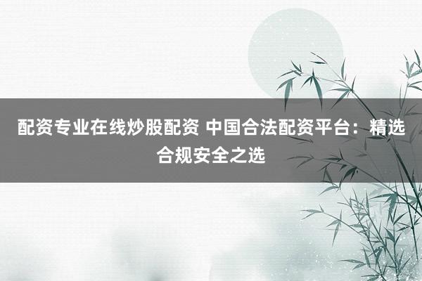 配资专业在线炒股配资 中国合法配资平台：精选合规安全之选