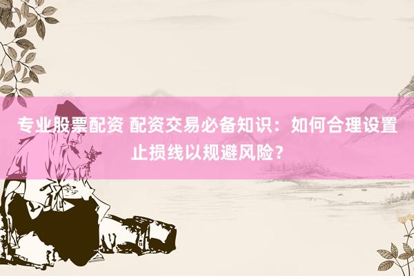 专业股票配资 配资交易必备知识：如何合理设置止损线以规避风险？