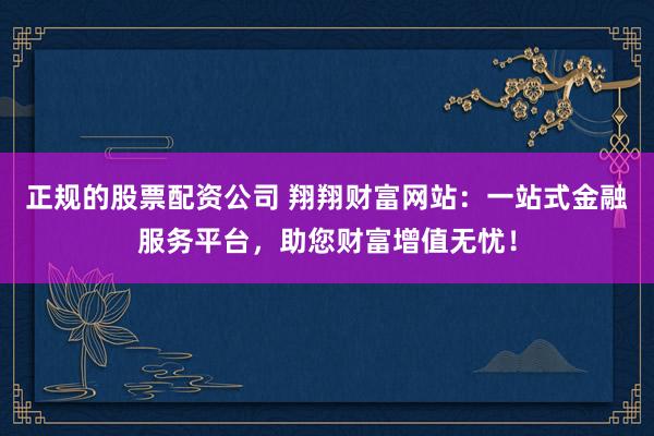 正规的股票配资公司 翔翔财富网站：一站式金融服务平台，助您财富增值无忧！