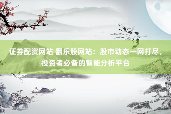 证券配资网站 翻乐股网站：股市动态一网打尽，投资者必备的智能分析平台