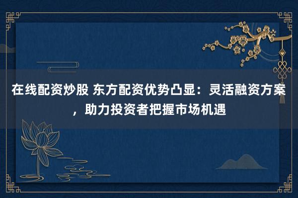 在线配资炒股 东方配资优势凸显：灵活融资方案，助力投资者把握市场机遇