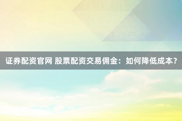 证券配资官网 股票配资交易佣金：如何降低成本？