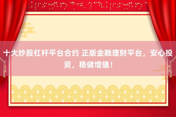 十大炒股杠杆平台合约 正版金融理财平台，安心投资，稳健增值！