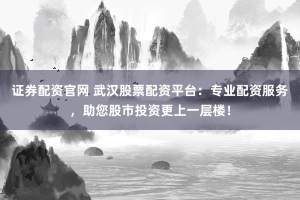 证券配资官网 武汉股票配资平台：专业配资服务，助您股市投资更上一层楼！
