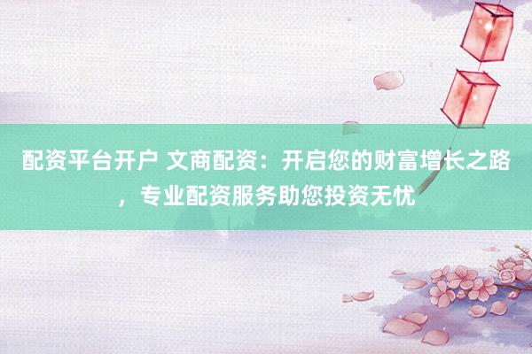 配资平台开户 文商配资：开启您的财富增长之路，专业配资服务助您投资无忧