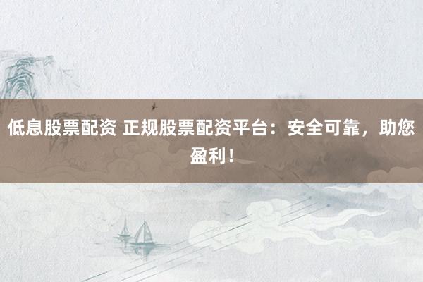 低息股票配资 正规股票配资平台：安全可靠，助您盈利！
