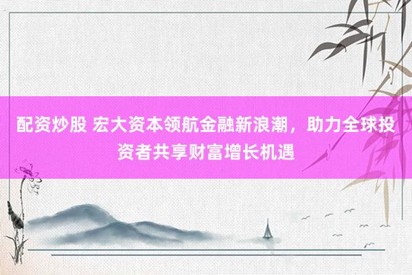 配资炒股 宏大资本领航金融新浪潮，助力全球投资者共享财富增长机遇